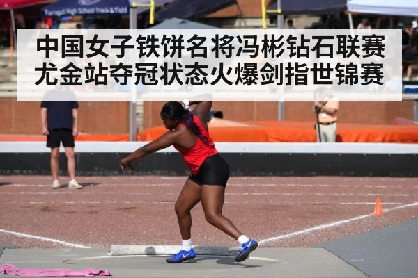中国女子铁饼名将冯彬钻石联赛尤金站夺冠状态火爆剑指世锦赛