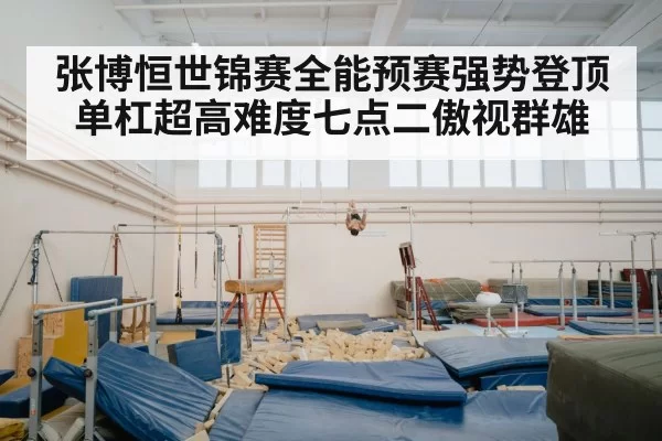 张博恒世锦赛全能预赛强势登顶 单杠超高难度七点二傲视群雄