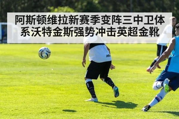 阿斯顿维拉新赛季变阵三中卫体系沃特金斯强势冲击英超金靴